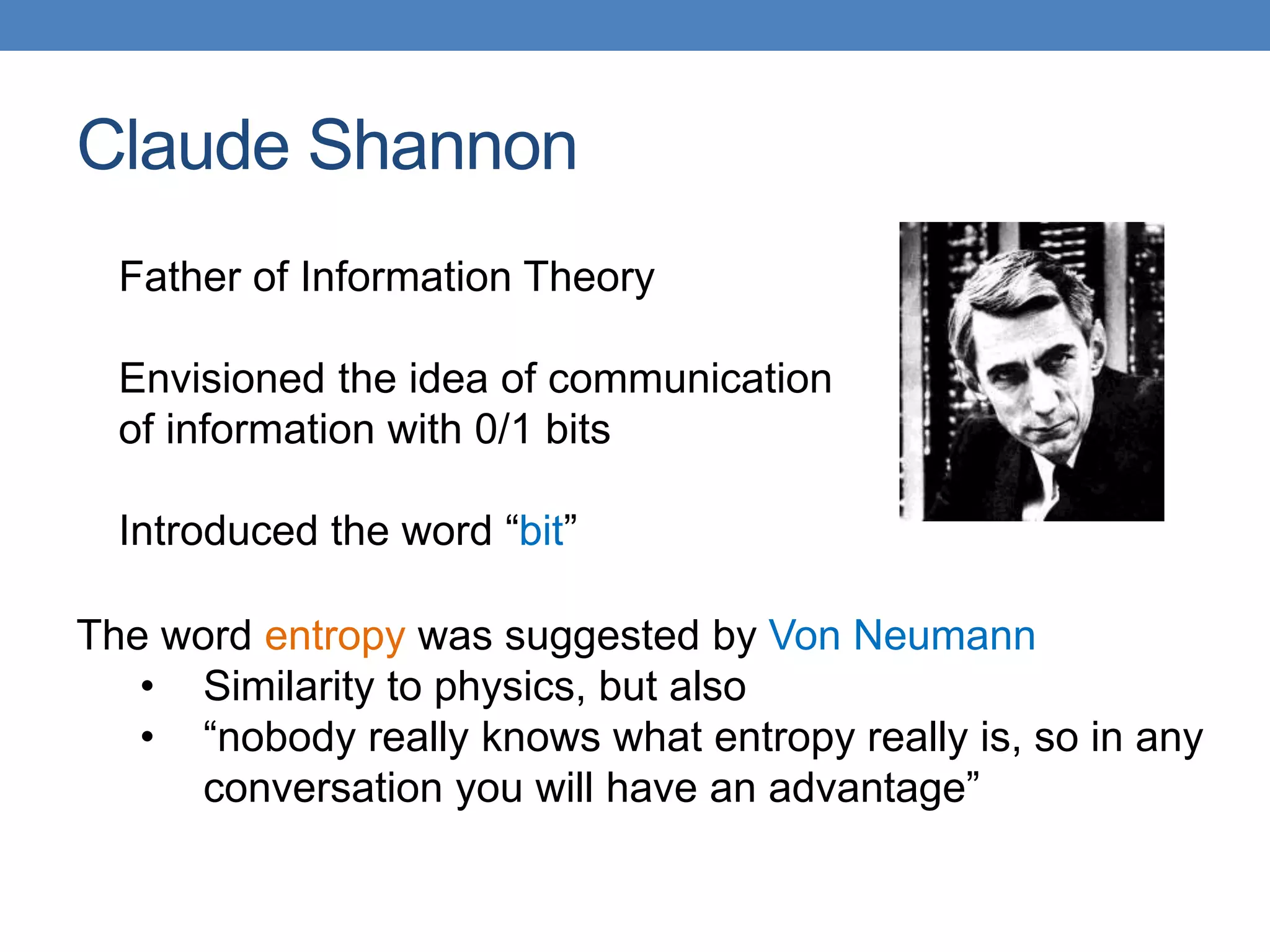 Claude Shannon
Father of Information Theory
Envisioned the idea of communication
of information with 0/1 bits
Introduced the word “bit”
The word entropy was suggested by Von Neumann
• Similarity to physics, but also
• “nobody really knows what entropy really is, so in any
conversation you will have an advantage”
 