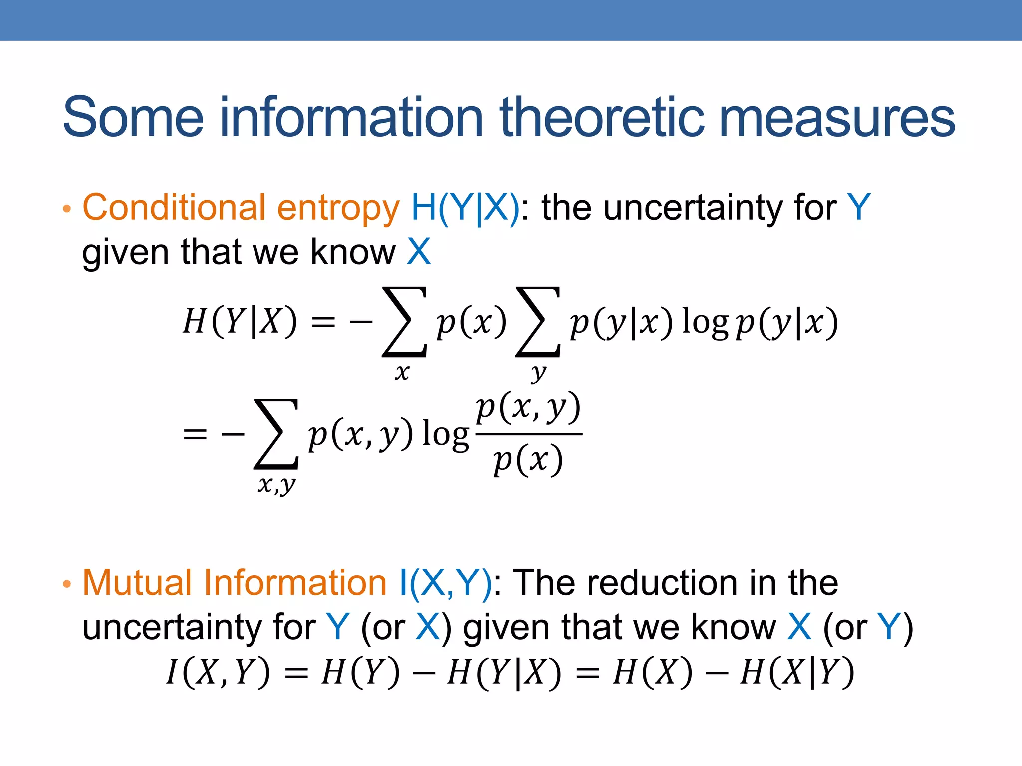 Some information theoretic measures
• Conditional entropy H(Y|X): the uncertainty for Y
given that we know X
𝐻 𝑌 𝑋 = −
𝑥
𝑝 𝑥
𝑦
𝑝(𝑦|𝑥) log 𝑝(𝑦|𝑥)
= −
𝑥,𝑦
𝑝 𝑥, 𝑦 log
𝑝(𝑥, 𝑦)
𝑝(𝑥)
• Mutual Information I(X,Y): The reduction in the
uncertainty for Y (or X) given that we know X (or Y)
𝐼 𝑋, 𝑌 = 𝐻 𝑌 − 𝐻(𝑌|𝑋) = 𝐻 𝑋 − 𝐻 𝑋 𝑌
 