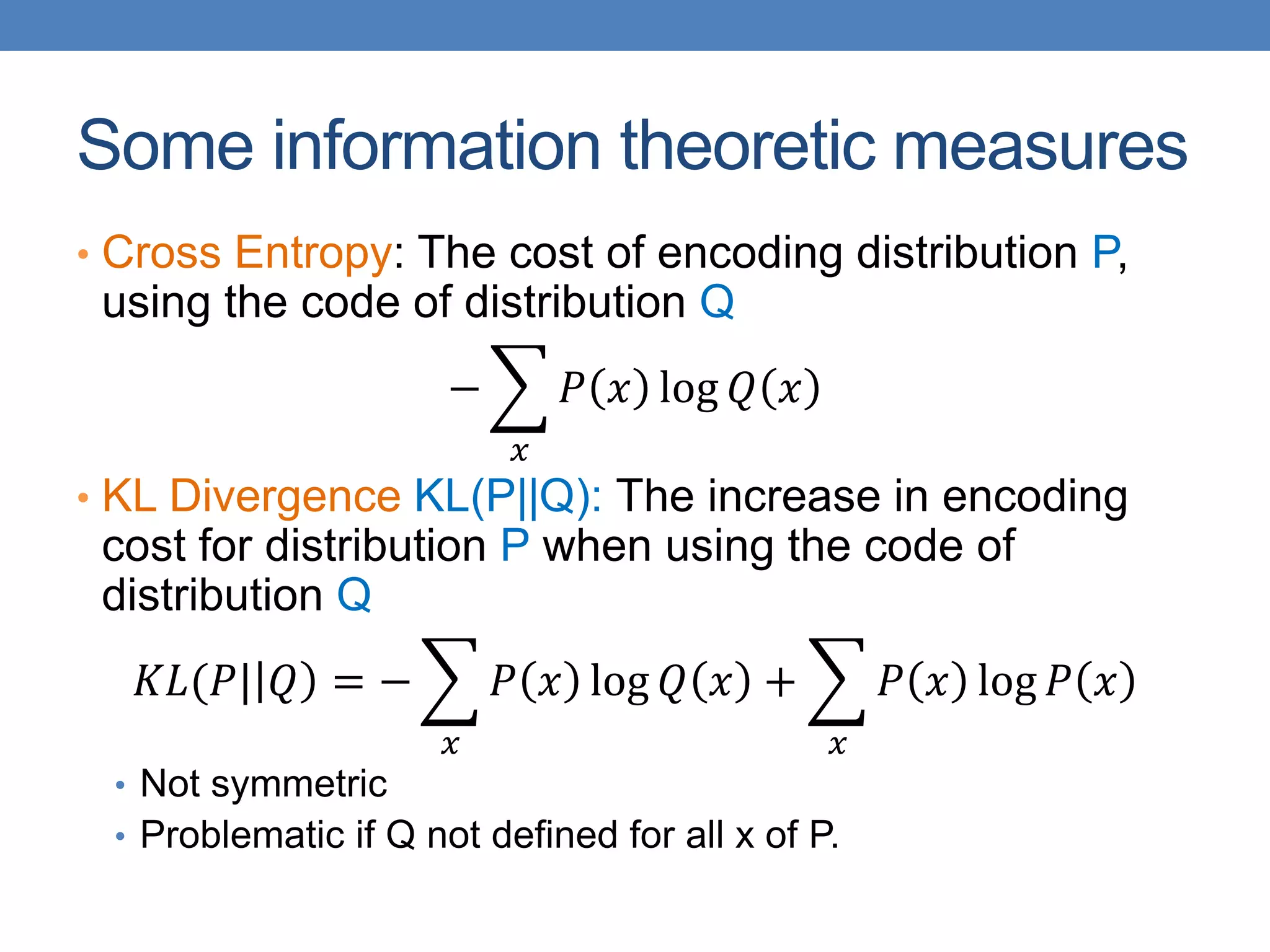 Some information theoretic measures
• Cross Entropy: The cost of encoding distribution P,
using the code of distribution Q
−
𝑥
𝑃 𝑥 log 𝑄 𝑥
• KL Divergence KL(P||Q): The increase in encoding
cost for distribution P when using the code of
distribution Q
𝐾𝐿(𝑃| 𝑄 = −
𝑥
𝑃 𝑥 log 𝑄 𝑥 +
𝑥
𝑃 𝑥 log 𝑃 𝑥
• Not symmetric
• Problematic if Q not defined for all x of P.
 