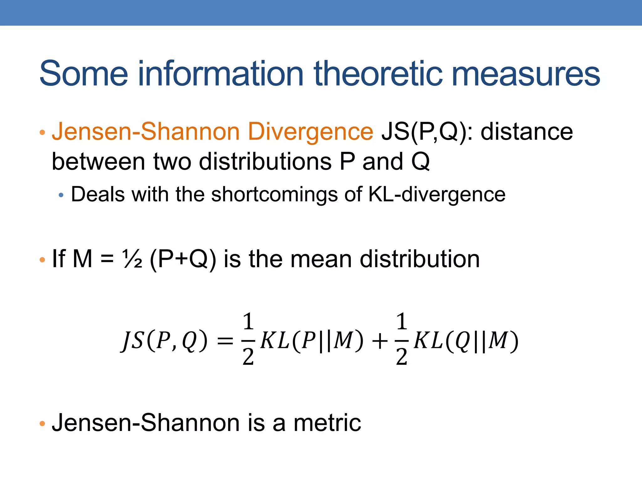 Some information theoretic measures
• Jensen-Shannon Divergence JS(P,Q): distance
between two distributions P and Q
• Deals with the shortcomings of KL-divergence
• If M = ½ (P+Q) is the mean distribution
𝐽𝑆 𝑃, 𝑄 =
1
2
𝐾𝐿(𝑃| 𝑀 +
1
2
𝐾𝐿(𝑄||𝑀)
• Jensen-Shannon is a metric
 