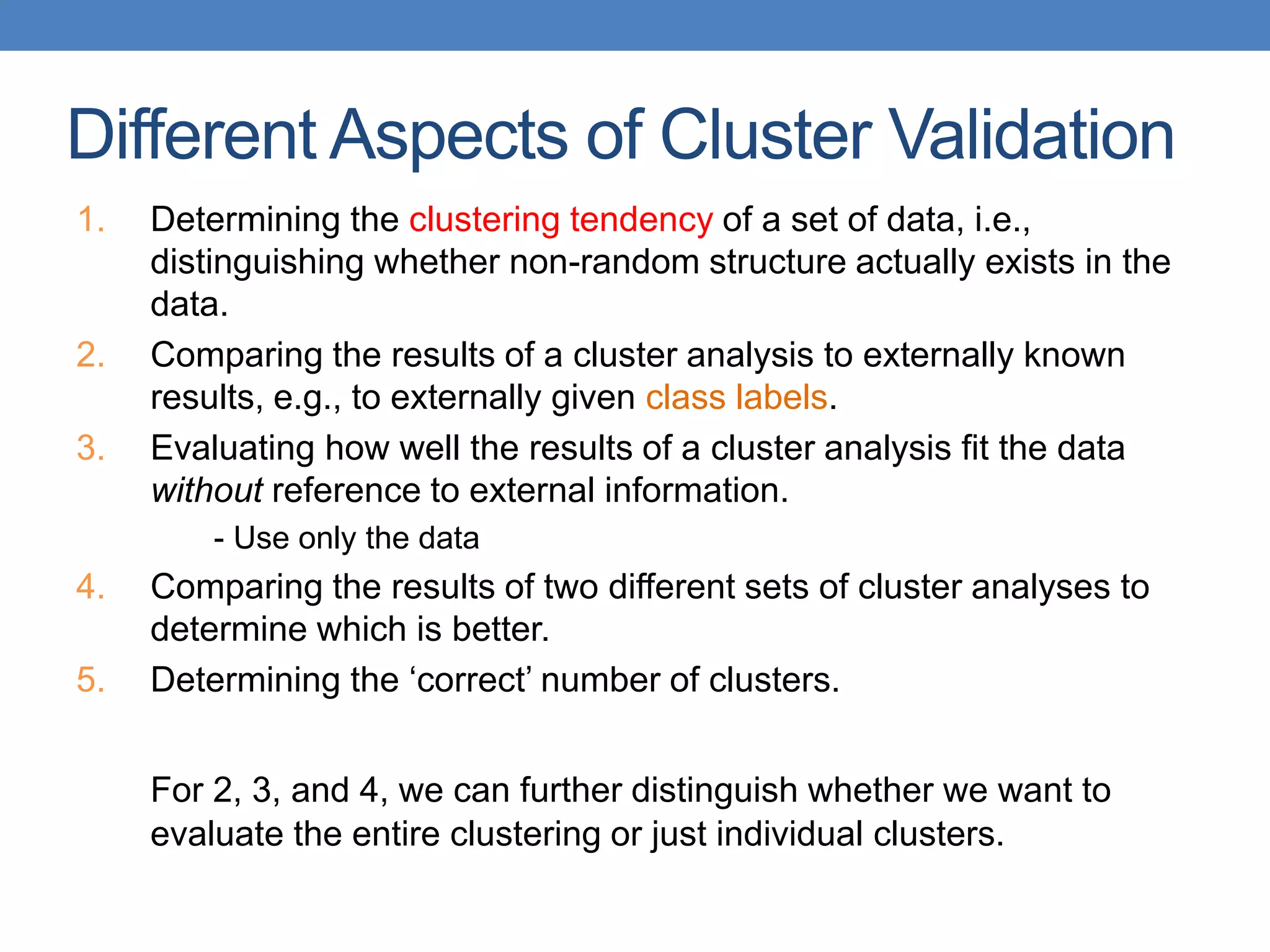 1. Determining the clustering tendency of a set of data, i.e.,
distinguishing whether non-random structure actually exists in the
data.
2. Comparing the results of a cluster analysis to externally known
results, e.g., to externally given class labels.
3. Evaluating how well the results of a cluster analysis fit the data
without reference to external information.
- Use only the data
4. Comparing the results of two different sets of cluster analyses to
determine which is better.
5. Determining the ‘correct’ number of clusters.
For 2, 3, and 4, we can further distinguish whether we want to
evaluate the entire clustering or just individual clusters.
Different Aspects of Cluster Validation
 