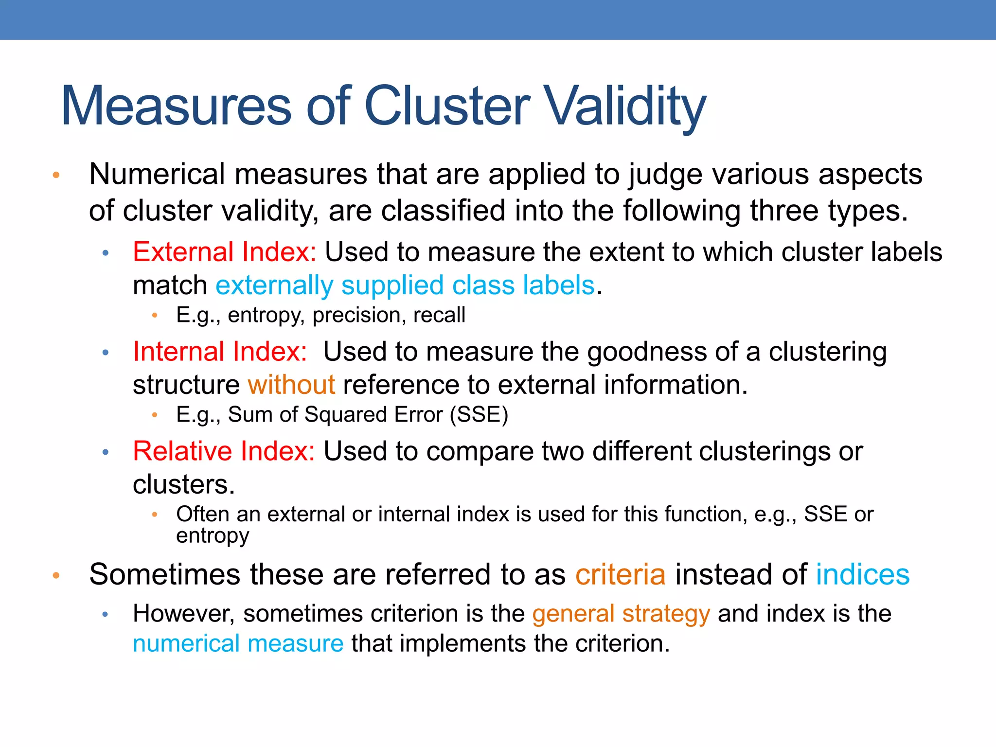 • Numerical measures that are applied to judge various aspects
of cluster validity, are classified into the following three types.
• External Index: Used to measure the extent to which cluster labels
match externally supplied class labels.
• E.g., entropy, precision, recall
• Internal Index: Used to measure the goodness of a clustering
structure without reference to external information.
• E.g., Sum of Squared Error (SSE)
• Relative Index: Used to compare two different clusterings or
clusters.
• Often an external or internal index is used for this function, e.g., SSE or
entropy
• Sometimes these are referred to as criteria instead of indices
• However, sometimes criterion is the general strategy and index is the
numerical measure that implements the criterion.
Measures of Cluster Validity
 