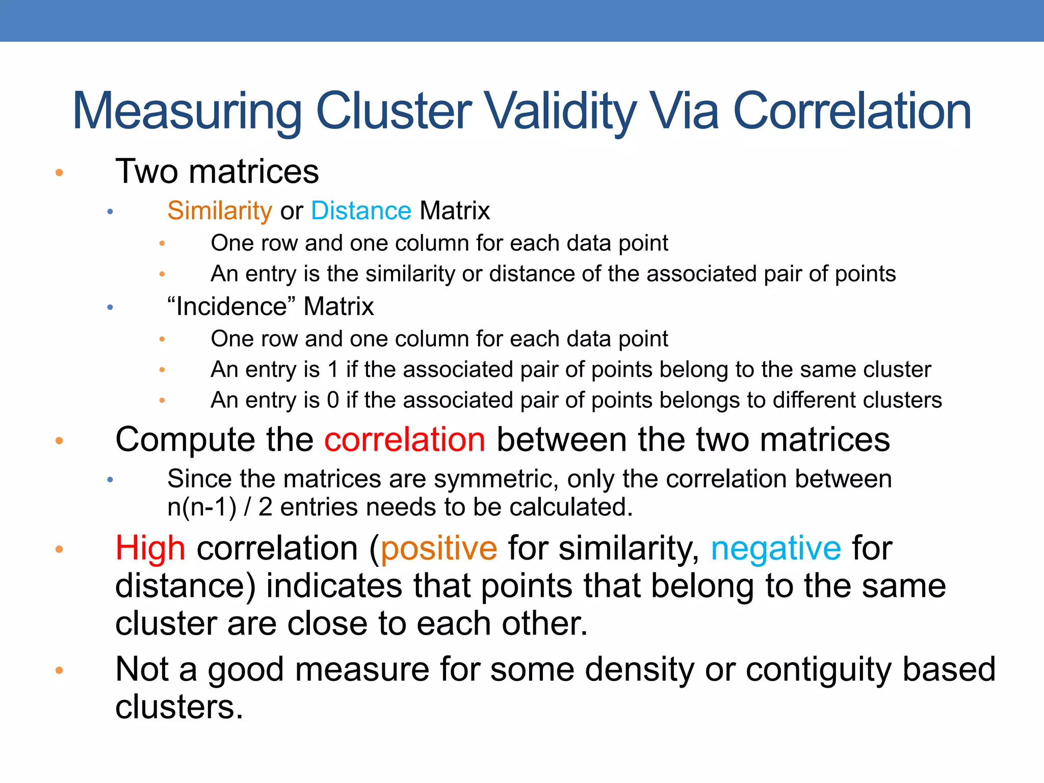 • Two matrices
• Similarity or Distance Matrix
• One row and one column for each data point
• An entry is the similarity or distance of the associated pair of points
• “Incidence” Matrix
• One row and one column for each data point
• An entry is 1 if the associated pair of points belong to the same cluster
• An entry is 0 if the associated pair of points belongs to different clusters
• Compute the correlation between the two matrices
• Since the matrices are symmetric, only the correlation between
n(n-1) / 2 entries needs to be calculated.
• High correlation (positive for similarity, negative for
distance) indicates that points that belong to the same
cluster are close to each other.
• Not a good measure for some density or contiguity based
clusters.
Measuring Cluster Validity Via Correlation
 
