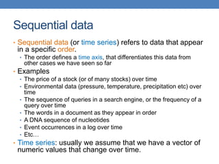 Sequential data
• Sequential data (or time series) refers to data that appear
in a specific order.
• The order defines a time axis, that differentiates this data from
other cases we have seen so far
• Examples
• The price of a stock (or of many stocks) over time
• Environmental data (pressure, temperature, precipitation etc) over
time
• The sequence of queries in a search engine, or the frequency of a
query over time
• The words in a document as they appear in order
• A DNA sequence of nucleotides
• Event occurrences in a log over time
• Etc…
• Time series: usually we assume that we have a vector of
numeric values that change over time.
 