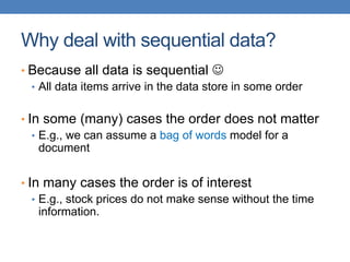 Why deal with sequential data?
• Because all data is sequential 
• All data items arrive in the data store in some order
• In some (many) cases the order does not matter
• E.g., we can assume a bag of words model for a
document
• In many cases the order is of interest
• E.g., stock prices do not make sense without the time
information.
 
