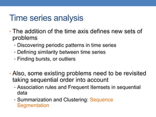 Time series analysis
• The addition of the time axis defines new sets of
problems
• Discovering periodic patterns in time series
• Defining similarity between time series
• Finding bursts, or outliers
• Also, some existing problems need to be revisited
taking sequential order into account
• Association rules and Frequent Itemsets in sequential
data
• Summarization and Clustering: Sequence
Segmentation
 