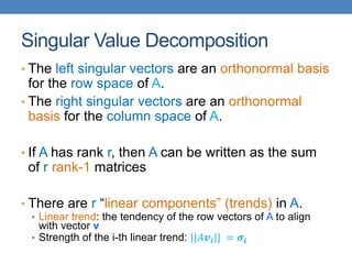 Singular Value Decomposition
• The left singular vectors are an orthonormal basis
for the row space of A.
• The right singular vectors are an orthonormal
basis for the column space of A.
• If A has rank r, then A can be written as the sum
of r rank-1 matrices
• There are r “linear components” (trends) in A.
• Linear trend: the tendency of the row vectors of A to align
with vector v
• Strength of the i-th linear trend: ||𝐴𝒗𝒊|| = 𝝈𝒊
 