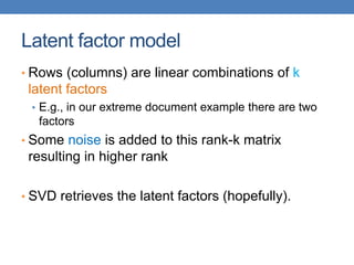 Latent factor model
• Rows (columns) are linear combinations of k
latent factors
• E.g., in our extreme document example there are two
factors
• Some noise is added to this rank-k matrix
resulting in higher rank
• SVD retrieves the latent factors (hopefully).
 