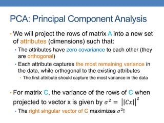 PCA: Principal Component Analysis
• We will project the rows of matrix A into a new set
of attributes (dimensions) such that:
• The attributes have zero covariance to each other (they
are orthogonal)
• Each attribute captures the most remaining variance in
the data, while orthogonal to the existing attributes
• The first attribute should capture the most variance in the data
• For matrix C, the variance of the rows of C when
projected to vector x is given by 𝜎2 = 𝐶𝑥
2
• The right singular vector of C maximizes 𝜎2!
 