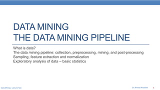 Data Mining : Lecture Two Dr. Ahmed Alnasheri 1
DATA MINING
THE DATA MINING PIPELINE
What is data?
The data mining pipeline: collection, preprocessing, mining, and post-processing
Sampling, feature extraction and normalization
Exploratory analysis of data – basic statistics
 