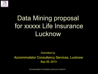 Data Mining proposal
for xxxxx Life Insurance
Lucknow
Submitted by
Accommodator Consultancy Services, Lucknow
Sep 28, 2013
Accommodator Consultancy Services Lucknow
 