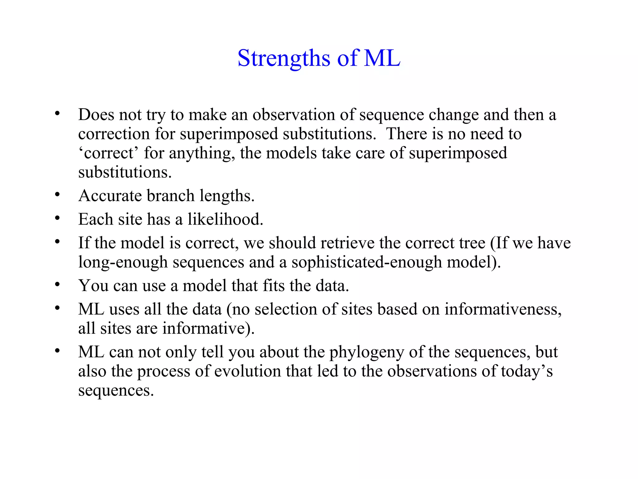 Strengths of ML
• Does not try to make an observation of sequence change and then a
correction for superimposed substitutions. There is no need to
‘correct’ for anything, the models take care of superimposed
substitutions.
• Accurate branch lengths.
• Each site has a likelihood.
• If the model is correct, we should retrieve the correct tree (If we have
long-enough sequences and a sophisticated-enough model).
• You can use a model that fits the data.
• ML uses all the data (no selection of sites based on informativeness,
all sites are informative).
• ML can not only tell you about the phylogeny of the sequences, but
also the process of evolution that led to the observations of today’s
sequences.
 