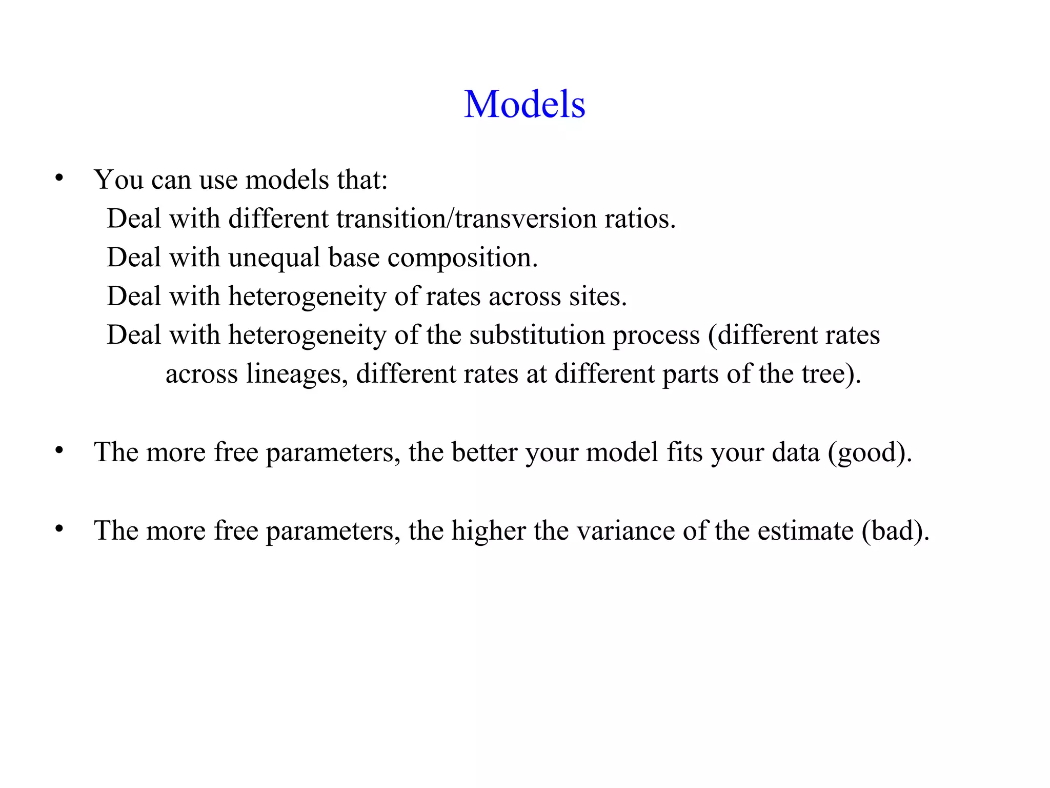 Models
• You can use models that:
Deal with different transition/transversion ratios.
Deal with unequal base composition.
Deal with heterogeneity of rates across sites.
Deal with heterogeneity of the substitution process (different rates
across lineages, different rates at different parts of the tree).
• The more free parameters, the better your model fits your data (good).
• The more free parameters, the higher the variance of the estimate (bad).
 
