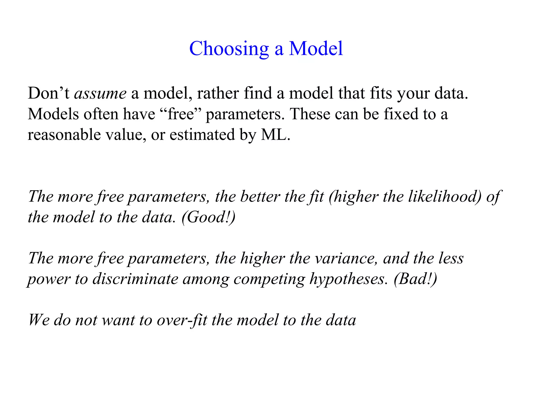 Choosing a Model
Don’t assume a model, rather find a model that fits your data.
Models often have “free” parameters. These can be fixed to a
reasonable value, or estimated by ML.
The more free parameters, the better the fit (higher the likelihood) of
the model to the data. (Good!)
The more free parameters, the higher the variance, and the less
power to discriminate among competing hypotheses. (Bad!)
We do not want to over-fit the model to the data
 