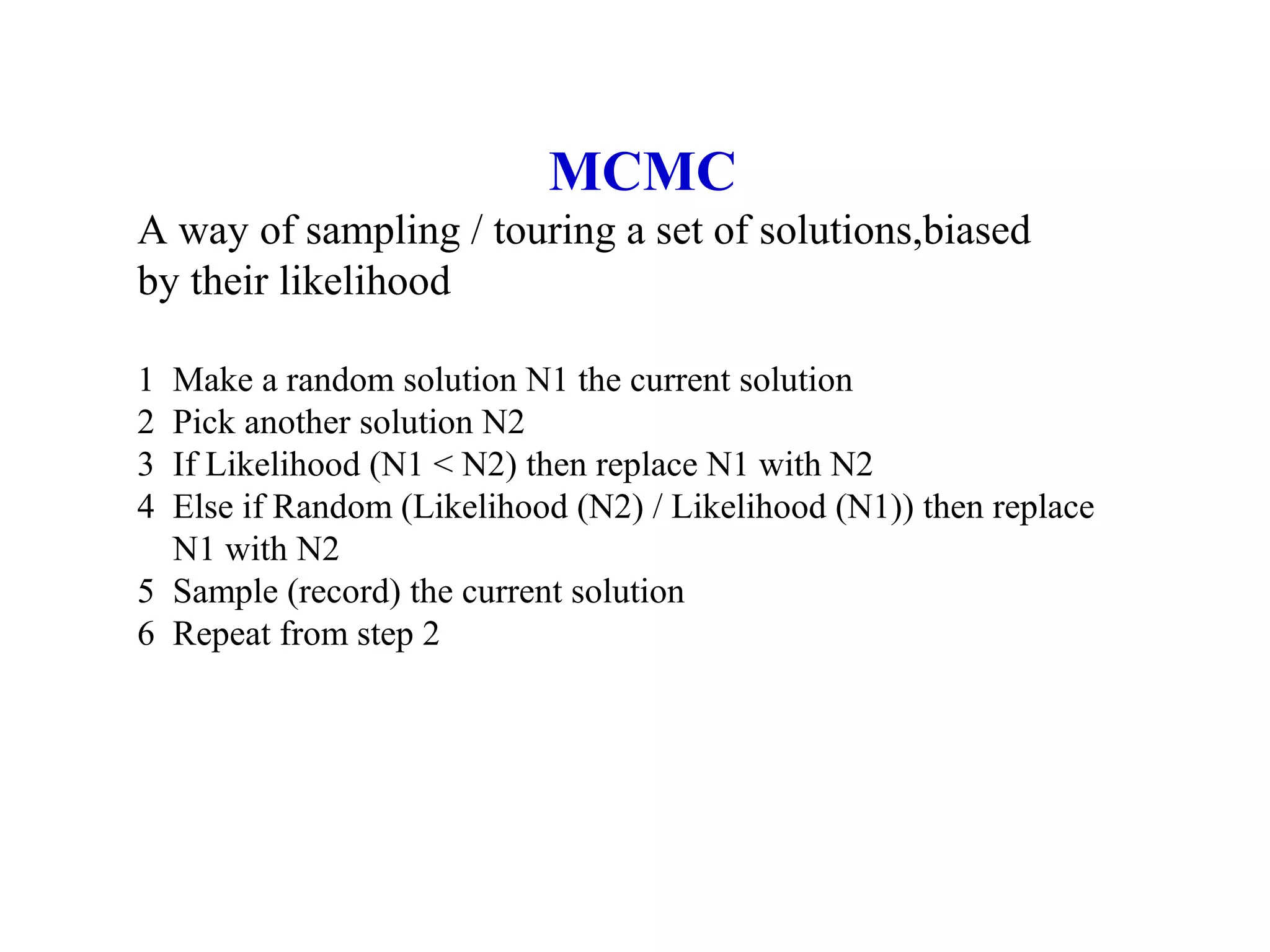 MCMC
A way of sampling / touring a set of solutions,biased
by their likelihood
1 Make a random solution N1 the current solution
2 Pick another solution N2
3 If Likelihood (N1 < N2) then replace N1 with N2
4 Else if Random (Likelihood (N2) / Likelihood (N1)) then replace
N1 with N2
5 Sample (record) the current solution
6 Repeat from step 2
 