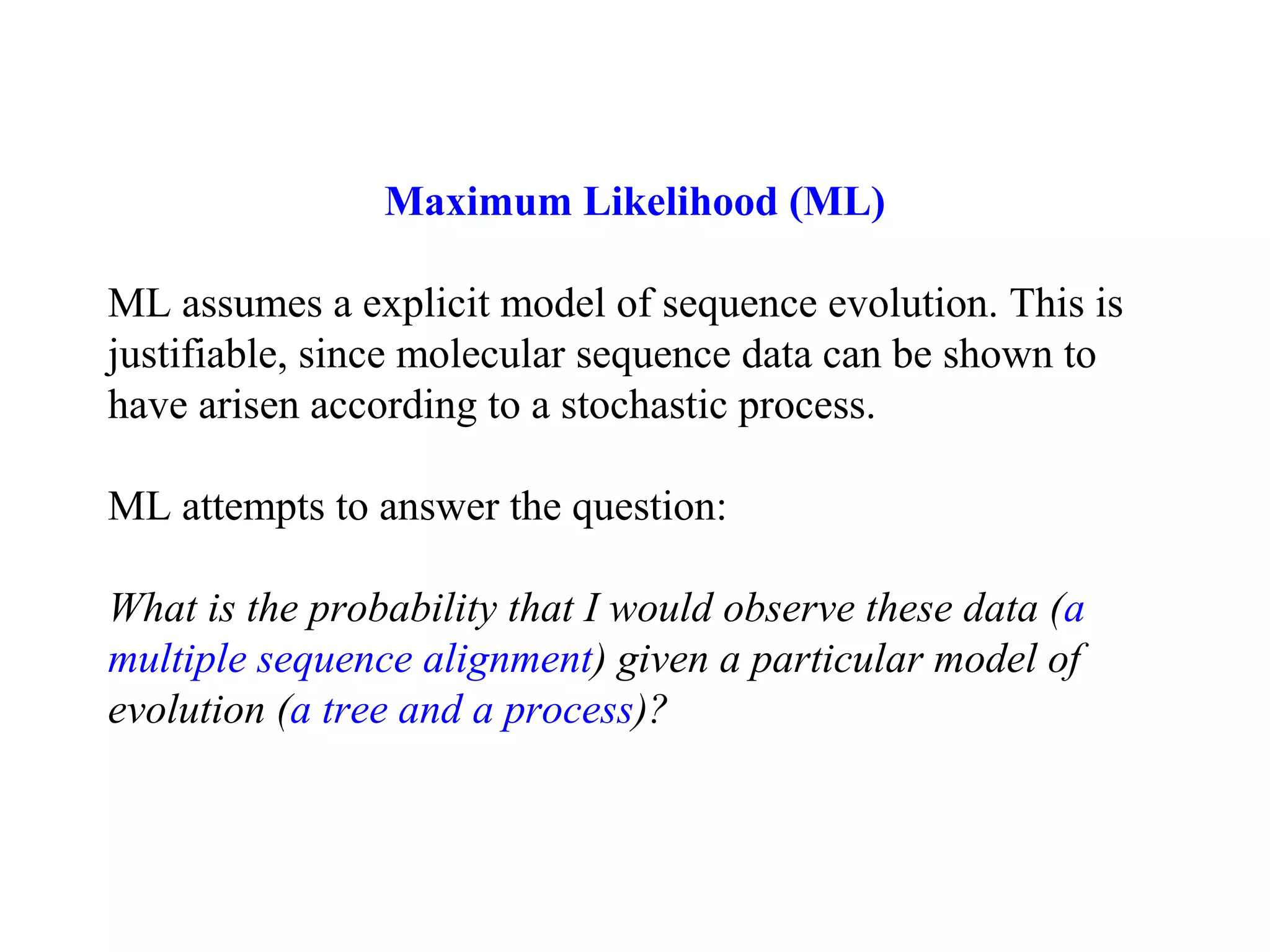 Maximum Likelihood (ML)
ML assumes a explicit model of sequence evolution. This is
justifiable, since molecular sequence data can be shown to
have arisen according to a stochastic process.
ML attempts to answer the question:
What is the probability that I would observe these data (a
multiple sequence alignment) given a particular model of
evolution (a tree and a process)?
 