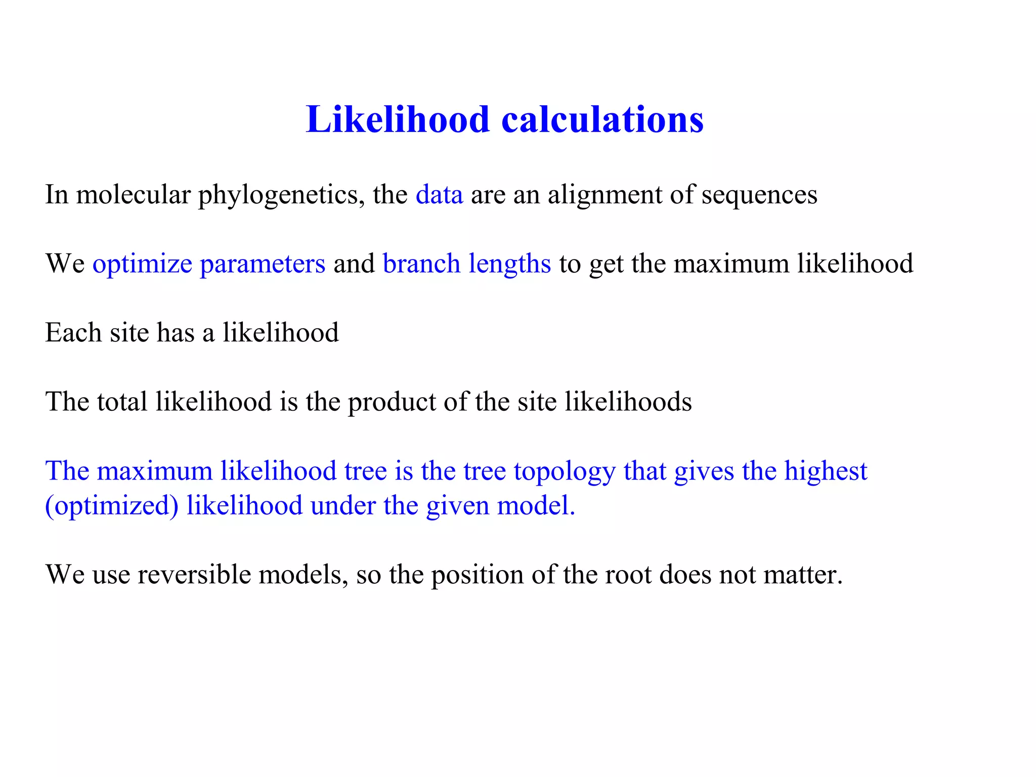 Likelihood calculations
In molecular phylogenetics, the data are an alignment of sequences
We optimize parameters and branch lengths to get the maximum likelihood
Each site has a likelihood
The total likelihood is the product of the site likelihoods
The maximum likelihood tree is the tree topology that gives the highest
(optimized) likelihood under the given model.
We use reversible models, so the position of the root does not matter.
 