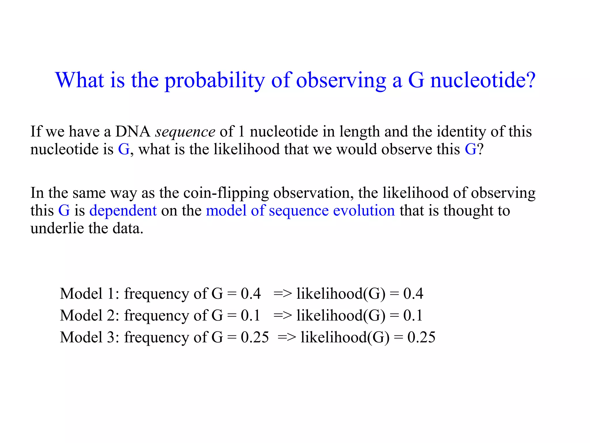 What is the probability of observing a G nucleotide?
If we have a DNA sequence of 1 nucleotide in length and the identity of this
nucleotide is G, what is the likelihood that we would observe this G?
In the same way as the coin-flipping observation, the likelihood of observing
this G is dependent on the model of sequence evolution that is thought to
underlie the data.
Model 1: frequency of G = 0.4 => likelihood(G) = 0.4
Model 2: frequency of G = 0.1 => likelihood(G) = 0.1
Model 3: frequency of G = 0.25 => likelihood(G) = 0.25
 