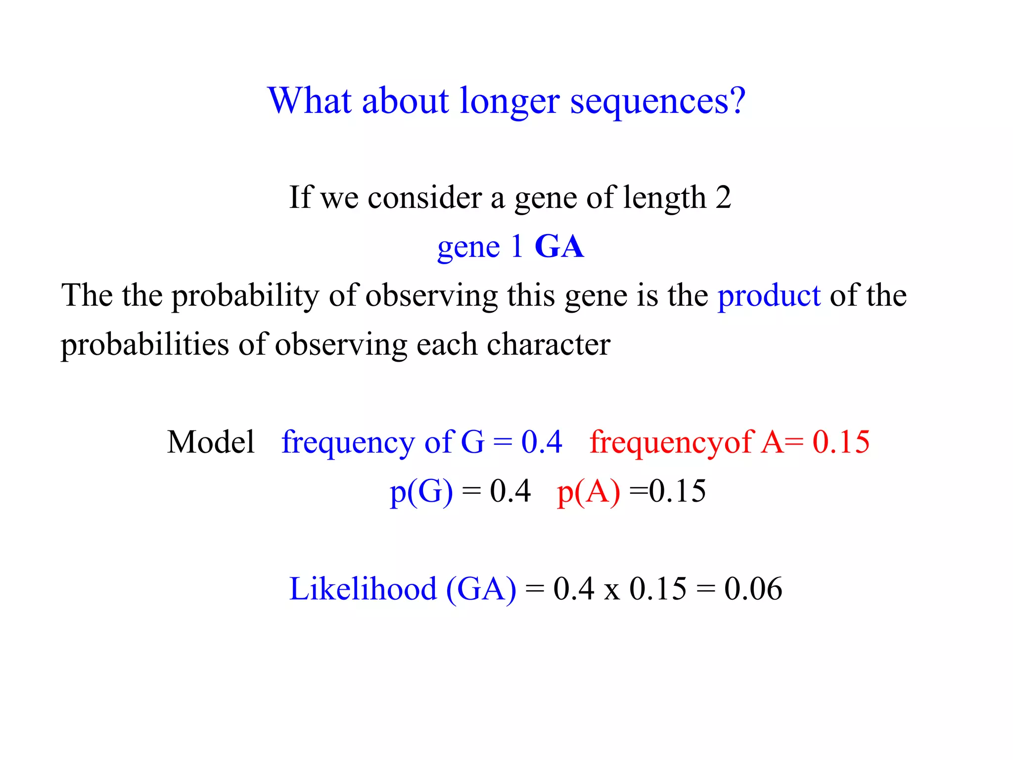 What about longer sequences?
If we consider a gene of length 2
gene 1 GA
The the probability of observing this gene is the product of the
probabilities of observing each character
Model frequency of G = 0.4 frequencyof A= 0.15
p(G) = 0.4 p(A) =0.15
Likelihood (GA) = 0.4 x 0.15 = 0.06
 