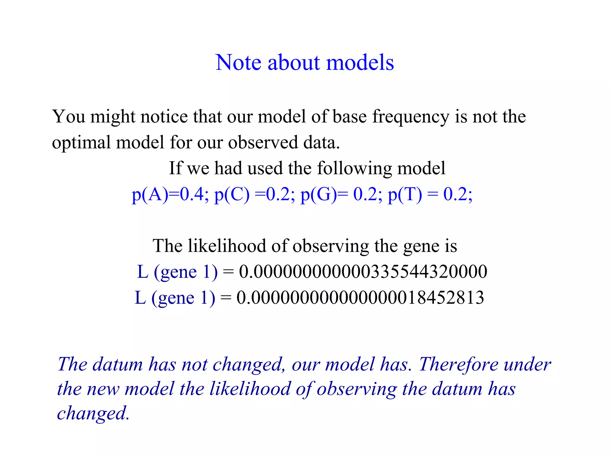 Note about models
You might notice that our model of base frequency is not the
optimal model for our observed data.
If we had used the following model
p(A)=0.4; p(C) =0.2; p(G)= 0.2; p(T) = 0.2;
The likelihood of observing the gene is
L (gene 1) = 0.000000000000335544320000
L (gene 1) = 0.000000000000000018452813
The datum has not changed, our model has. Therefore under
the new model the likelihood of observing the datum has
changed.
 