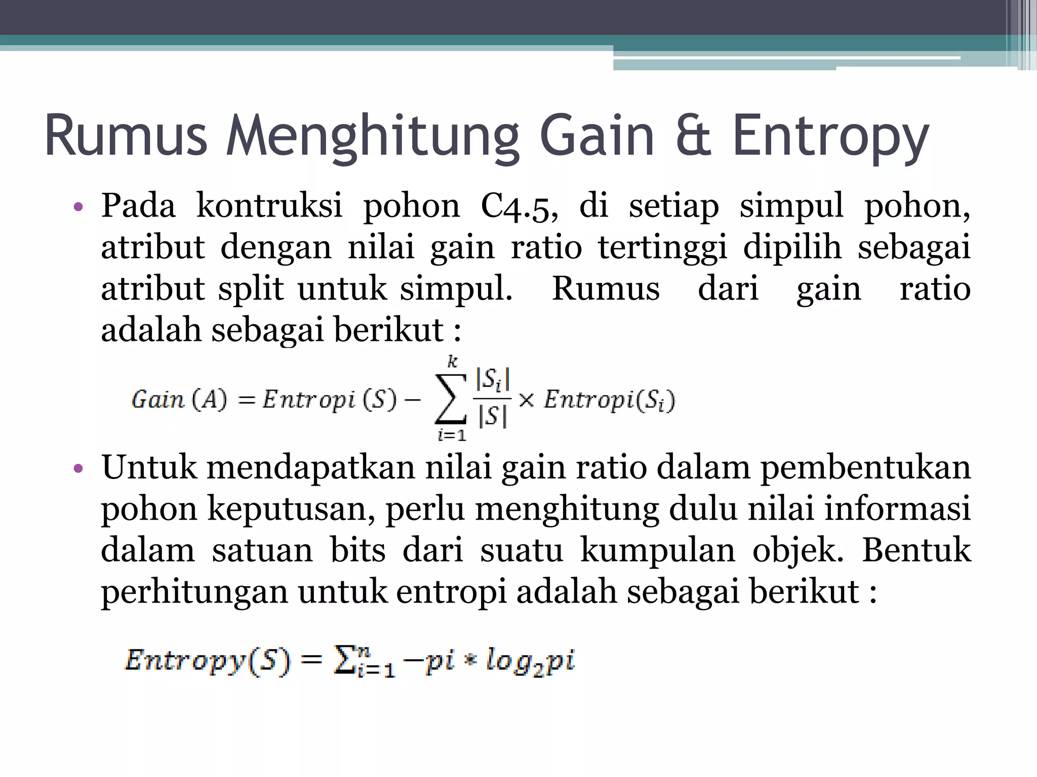 Rumus Menghitung Gain & Entropy
• Pada kontruksi pohon C4.5, di setiap simpul pohon,
atribut dengan nilai gain ratio tertinggi dipilih sebagai
atribut split untuk simpul. Rumus dari gain ratio
adalah sebagai berikut :
• Untuk mendapatkan nilai gain ratio dalam pembentukan
pohon keputusan, perlu menghitung dulu nilai informasi
dalam satuan bits dari suatu kumpulan objek. Bentuk
perhitungan untuk entropi adalah sebagai berikut :
 