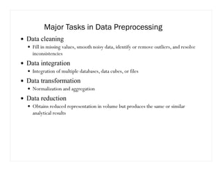 Major Tasks in Data Preprocessing
Data cleaning
Fill in missing values, smooth noisy data, identify or remove outliers, and resolve
inconsistencies
Data integration
Integration of multiple databases, data cubes, or files
Data transformation
Normalization and aggregation
Data reduction
Obtains reduced representation in volume but produces the same or similar
analytical results
 