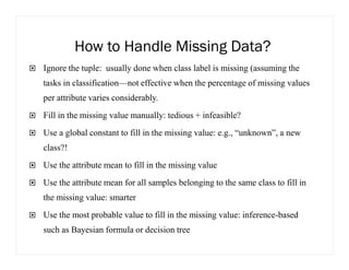 How to Handle Missing Data?
Ignore the tuple: usually done when class label is missing (assuming the
tasks in classification—not effective when the percentage of missing values
per attribute varies considerably.
Fill in the missing value manually: tedious + infeasible?
Use a global constant to fill in the missing value: e.g., “unknown”, a new
class?!
Use the attribute mean to fill in the missing value
Use the attribute mean for all samples belonging to the same class to fill in
the missing value: smarter
Use the most probable value to fill in the missing value: inference-based
such as Bayesian formula or decision tree
 