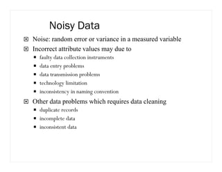 Noisy Data
Noise: random error or variance in a measured variable
Incorrect attribute values may due to
faulty data collection instruments
data entry problems
data transmission problems
technology limitation
inconsistency in naming convention
Other data problems which requires data cleaning
duplicate records
incomplete data
inconsistent data
 