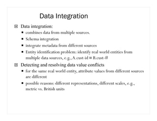 Data Integration
Data integration:
combines data from multiple sources.
Schema integration
integrate metadata from different sources
Entity identification problem: identify real world entities from
multiple data sources, e.g.,A.cust-id ≡ B.cust-#
Detecting and resolving data value conflicts
for the same real world entity, attribute values from different sources
are different
possible reasons: different representations, different scales, e.g.,
metric vs. British units
 