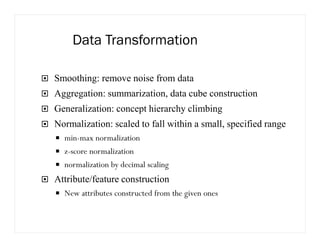 Data Transformation
Smoothing: remove noise from data
Aggregation: summarization, data cube construction
Generalization: concept hierarchy climbing
Normalization: scaled to fall within a small, specified range
min-max normalization
z-score normalization
normalization by decimal scaling
Attribute/feature construction
New attributes constructed from the given ones
 