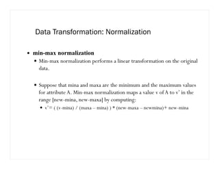 Data Transformation: Normalization
min-max normalization
Min-max normalization performs a linear transformation on the original
data.
Suppose that mina and maxa are the minimum and the maximum values
for attribute A. Min-max normalization maps a value v of A to v’ in the
range [new-mina, new-maxa] by computing:
v’= ( (v-mina) / (maxa – mina) ) * (new-maxa – newmina)+ new-mina
 