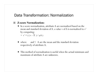 Data Transformation: Normalization
Z-score Normalization:
In z-score normalization, attribute A are normalized based on the
mean and standard deviation of A. a value v of A is normalized to v’
by computing:
v’ = ( ( v –A ) / µA )
where  and  A are the mean and the standard deviation
respectively of attribute A.
This method of normalization is useful when the actual minimum and
maximum of attribute A are unknown.
 