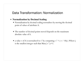 Data Transformation: Normalization
Normalization by Decimal Scaling
Normalization by decimal scaling normalizes by moving the decimal
point of values of attribute A.
The number of decimal points moved depends on the maximum
absolute value of A.
a value v of A is normalized to v’ by computing: v’ = ( v / 10j ).Where j
is the smallest integer such that Max(|v’|)1.
 