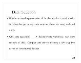 Obtain a reduced representation of the data set that is much smaller
in volume but yet produces the same (or almost the same) analytical
results
Why data reduction? — A database/data warehouse may store
terabytes of data. Complex data analysis may take a very long time
to run on the complete data set.
22
Data reduction
 