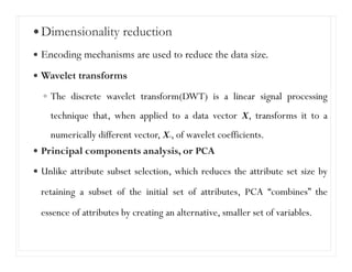 Dimensionality reduction
Encoding mechanisms are used to reduce the data size.
Wavelet transforms
The discrete wavelet transform(DWT) is a linear signal processing
technique that, when applied to a data vector X, transforms it to a
numerically different vector, X0, of wavelet coefficients.
Principal components analysis, or PCA
Unlike attribute subset selection, which reduces the attribute set size by
retaining a subset of the initial set of attributes, PCA “combines” the
essence of attributes by creating an alternative, smaller set of variables.
Data compression
 
