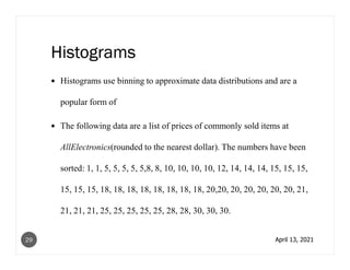 Histograms
Histograms use binning to approximate data distributions and are a
popular form of
The following data are a list of prices of commonly sold items at
AllElectronics(rounded to the nearest dollar). The numbers have been
sorted: 1, 1, 5, 5, 5, 5, 5,8, 8, 10, 10, 10, 10, 12, 14, 14, 14, 15, 15, 15,
15, 15, 15, 18, 18, 18, 18, 18, 18, 18, 18, 20,20, 20, 20, 20, 20, 20, 21,
21, 21, 21, 25, 25, 25, 25, 25, 28, 28, 30, 30, 30.
April 13, 2021
29
 
