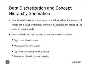 Data Discretization and Concept
Hierarchy Generation
Data discretization techniques can be used to reduce the number of
values for a given continuous attribute by dividing the range of the
attribute into intervals.
Interval labels can then be used to replace actual data values.
Supervised discretization
Unsupervised discretization
Top-down discretization or splitting
Bottom-up discretization or merging
April 13, 2021
33
 