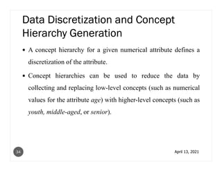 Data Discretization and Concept
Hierarchy Generation
A concept hierarchy for a given numerical attribute defines a
discretization of the attribute.
Concept hierarchies can be used to reduce the data by
collecting and replacing low-level concepts (such as numerical
values for the attribute age) with higher-level concepts (such as
youth, middle-aged, or senior).
April 13, 2021
34
 