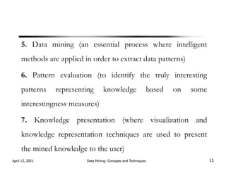 5. Data mining (an essential process where intelligent
methods are applied in order to extract data patterns)
6. Pattern evaluation (to identify the truly interesting
patterns representing knowledge based on some
interestingness measures)
7. Knowledge presentation (where visualization and
knowledge representation techniques are used to present
the mined knowledge to the user)
April 13, 2021 Data Mining: Concepts and Techniques 13
 