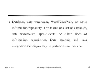 Database, data warehouse, WorldWideWeb, or other
information repository: This is one or a set of databases,
data warehouses, spreadsheets, or other kinds of
information repositories. Data cleaning and data
integration techniques may be performed on the data.
April 13, 2021 Data Mining: Concepts and Techniques 15
 