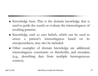 Knowledge base: This is the domain knowledge that is
used to guide the search or evaluate the interestingness of
resulting patterns.
Knowledge such as user beliefs, which can be used to
assess a pattern’s interestingness based on its
unexpectedness, may also be included.
Other examples of domain knowledge are additional
interestingness constraints or thresholds, and metadata
(e.g., describing data from multiple heterogeneous
sources).
April 13, 2021 Data Mining: Concepts and Techniques 17
 