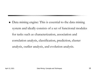 Data mining engine: This is essential to the data mining
system and ideally consists of a set of functional modules
for tasks such as characterization, association and
correlation analysis, classification, prediction, cluster
analysis, outlier analysis, and evolution analysis.
April 13, 2021 Data Mining: Concepts and Techniques 18
 