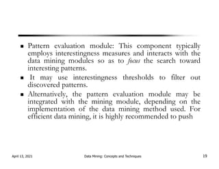 Pattern evaluation module: This component typically
employs interestingness measures and interacts with the
data mining modules so as to focus the search toward
interesting patterns.
It may use interestingness thresholds to filter out
discovered patterns.
Alternatively, the pattern evaluation module may be
integrated with the mining module, depending on the
implementation of the data mining method used. For
efficient data mining, it is highly recommended to push
April 13, 2021 Data Mining: Concepts and Techniques 19
 