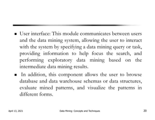 User interface: This module communicates between users
and the data mining system, allowing the user to interact
with the system by specifying a data mining query or task,
providing information to help focus the search, and
performing exploratory data mining based on the
intermediate data mining results.
In addition, this component allows the user to browse
database and data warehouse schemas or data structures,
evaluate mined patterns, and visualize the patterns in
different forms.
April 13, 2021 Data Mining: Concepts and Techniques 20
 