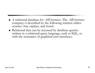 A relational database for AllElectronics. The AllElectronics
company is described by the following relation tables:
customer, item, employee, and branch.
Relational data can be accessed by database queries
written in a relational query language, such as SQL, or
with the assistance of graphical user interfaces.
April 13, 2021 Data Mining: Concepts and Techniques 27
 