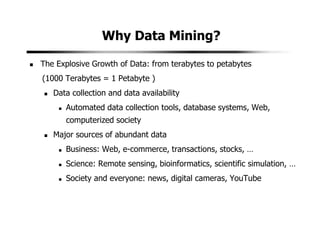 Why Data Mining?
The Explosive Growth of Data: from terabytes to petabytes
(1000 Terabytes = 1 Petabyte )
Data collection and data availability
Automated data collection tools, database systems, Web,
computerized society
Major sources of abundant data
Business: Web, e-commerce, transactions, stocks, …
Science: Remote sensing, bioinformatics, scientific simulation, …
Society and everyone: news, digital cameras, YouTube
 