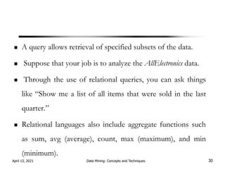 A query allows retrieval of specified subsets of the data.
Suppose that your job is to analyze the AllElectronics data.
Through the use of relational queries, you can ask things
like “Show me a list of all items that were sold in the last
quarter.”
Relational languages also include aggregate functions such
as sum, avg (average), count, max (maximum), and min
(minimum).
April 13, 2021 Data Mining: Concepts and Techniques 30
 