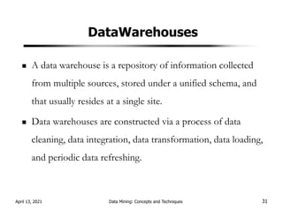 DataWarehouses
A data warehouse is a repository of information collected
from multiple sources, stored under a unified schema, and
that usually resides at a single site.
Data warehouses are constructed via a process of data
cleaning, data integration, data transformation, data loading,
and periodic data refreshing.
April 13, 2021 Data Mining: Concepts and Techniques 31
 
