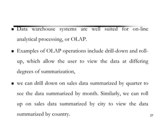 Data warehouse systems are well suited for on-line
analytical processing, or OLAP.
Examples of OLAP operations include drill-down and roll-
up, which allow the user to view the data at differing
degrees of summarization,
we can drill down on sales data summarized by quarter to
see the data summarized by month. Similarly, we can roll
up on sales data summarized by city to view the data
summarized by country. 37
 