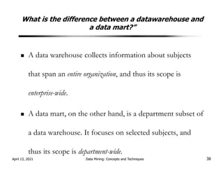 What is the difference between a datawarehouse and
a data mart?”
A data warehouse collects information about subjects
that span an entire organization, and thus its scope is
enterprise-wide.
A data mart, on the other hand, is a department subset of
a data warehouse. It focuses on selected subjects, and
thus its scope is department-wide.
April 13, 2021 Data Mining: Concepts and Techniques 38
 